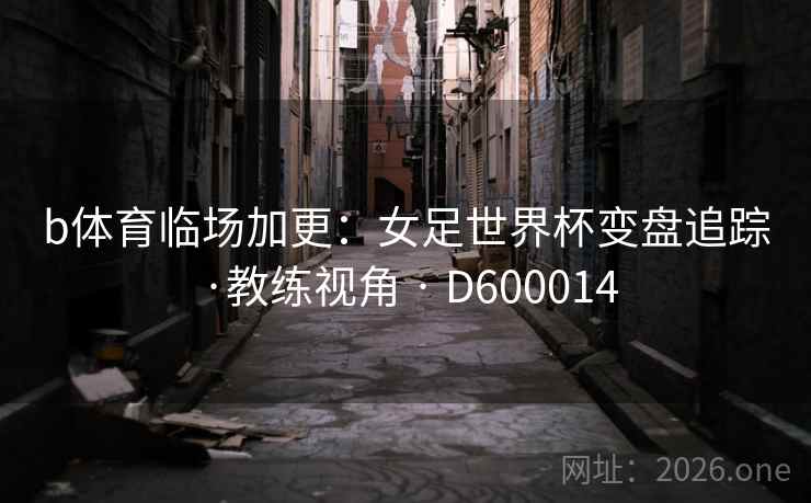 b体育临场加更：女足世界杯变盘追踪·教练视角 · D600014